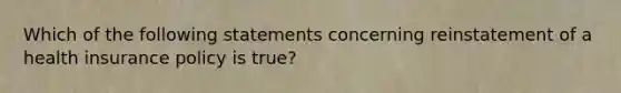 Which of the following statements concerning reinstatement of a health insurance policy is true?