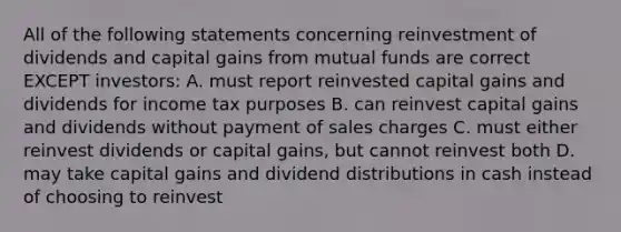 All of the following statements concerning reinvestment of dividends and capital gains from mutual funds are correct EXCEPT investors: A. must report reinvested capital gains and dividends for income tax purposes B. can reinvest capital gains and dividends without payment of sales charges C. must either reinvest dividends or capital gains, but cannot reinvest both D. may take capital gains and dividend distributions in cash instead of choosing to reinvest