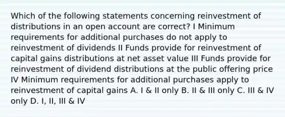 Which of the following statements concerning reinvestment of distributions in an open account are correct? I Minimum requirements for additional purchases do not apply to reinvestment of dividends II Funds provide for reinvestment of capital gains distributions at net asset value III Funds provide for reinvestment of dividend distributions at the public offering price IV Minimum requirements for additional purchases apply to reinvestment of capital gains A. I & II only B. II & III only C. III & IV only D. I, II, III & IV