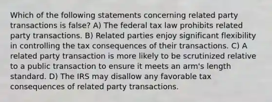 Which of the following statements concerning related party transactions is false? A) The federal tax law prohibits related party transactions. B) Related parties enjoy significant flexibility in controlling the tax consequences of their transactions. C) A related party transaction is more likely to be scrutinized relative to a public transaction to ensure it meets an arm's length standard. D) The IRS may disallow any favorable tax consequences of related party transactions.