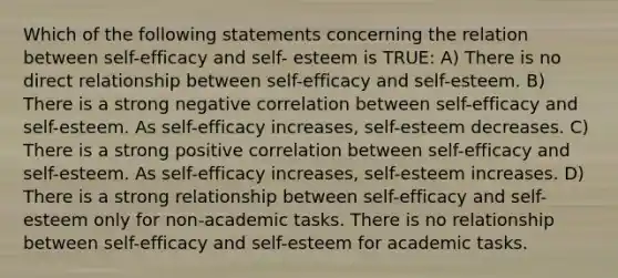 Which of the following statements concerning the relation between self-efficacy and self- esteem is TRUE: A) There is no direct relationship between self-efficacy and self-esteem. B) There is a strong negative correlation between self-efficacy and self-esteem. As self-efficacy increases, self-esteem decreases. C) There is a strong positive correlation between self-efficacy and self-esteem. As self-efficacy increases, self-esteem increases. D) There is a strong relationship between self-efficacy and self-esteem only for non-academic tasks. There is no relationship between self-efficacy and self-esteem for academic tasks.