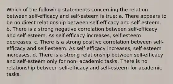 Which of the following statements concerning the relation between self-efficacy and self-esteem is true: a. There appears to be no direct relationship between self-efficacy and self-esteem. b. There is a strong negative correlation between self-efficacy and self-esteem. As self-efficacy increases, self-esteem decreases. c. There is a strong positive correlation between self-efficacy and self-esteem. As self-efficacy increases, self-esteem increases. d. There is a strong relationship between self-efficacy and self-esteem only for non- academic tasks. There is no relationship between self-efficacy and self-esteem for academic tasks.