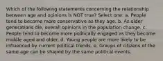 Which of the following statements concerning the relationship between age and opinions is NOT true? Select one: a. People tend to become more conservative as they age. b. As older generations die, overall opinions in the population change. c. People tend to become more politically engaged as they become middle aged and older. d. Young people are more likely to be influenced by current political trends. e. Groups of citizens of the same age can be shaped by the same political events.