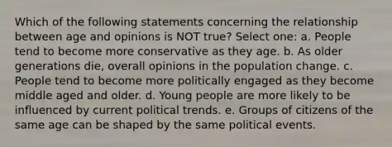 Which of the following statements concerning the relationship between age and opinions is NOT true? Select one: a. People tend to become more conservative as they age. b. As older generations die, overall opinions in the population change. c. People tend to become more politically engaged as they become middle aged and older. d. Young people are more likely to be influenced by current political trends. e. Groups of citizens of the same age can be shaped by the same political events.