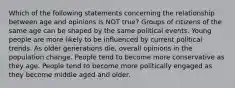 Which of the following statements concerning the relationship between age and opinions is NOT true? Groups of citizens of the same age can be shaped by the same political events. Young people are more likely to be influenced by current political trends. As older generations die, overall opinions in the population change. People tend to become more conservative as they age. People tend to become more politically engaged as they become middle aged and older.