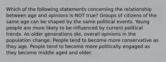 Which of the following statements concerning the relationship between age and opinions is NOT true? Groups of citizens of the same age can be shaped by the same political events. Young people are more likely to be influenced by current political trends. As older generations die, overall opinions in the population change. People tend to become more conservative as they age. People tend to become more politically engaged as they become middle aged and older.