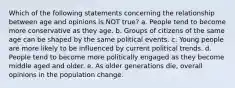 Which of the following statements concerning the relationship between age and opinions is NOT true? a. People tend to become more conservative as they age. b. Groups of citizens of the same age can be shaped by the same political events. c. Young people are more likely to be influenced by current political trends. d. People tend to become more politically engaged as they become middle aged and older. e. As older generations die, overall opinions in the population change.