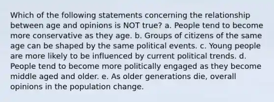 Which of the following statements concerning the relationship between age and opinions is NOT true? a. People tend to become more conservative as they age. b. Groups of citizens of the same age can be shaped by the same political events. c. Young people are more likely to be influenced by current political trends. d. People tend to become more politically engaged as they become middle aged and older. e. As older generations die, overall opinions in the population change.