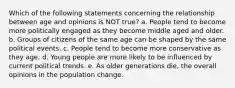 Which of the following statements concerning the relationship between age and opinions is NOT true? a. People tend to become more politically engaged as they become middle aged and older. b. Groups of citizens of the same age can be shaped by the same political events. c. People tend to become more conservative as they age. d. Young people are more likely to be influenced by current political trends. e. As older generations die, the overall opinions in the population change.