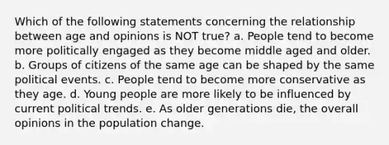 Which of the following statements concerning the relationship between age and opinions is NOT true? a. People tend to become more politically engaged as they become middle aged and older. b. Groups of citizens of the same age can be shaped by the same political events. c. People tend to become more conservative as they age. d. Young people are more likely to be influenced by current political trends. e. As older generations die, the overall opinions in the population change.