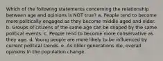 Which of the following statements concerning the relationship between age and opinions is NOT true? a. People tend to become more politically engaged as they become middle aged and older. b. Groups of citizens of the same age can be shaped by the same political events. c. People tend to become more conservative as they age. d. Young people are more likely to be influenced by current political trends. e. As older generations die, overall opinions in the population change.