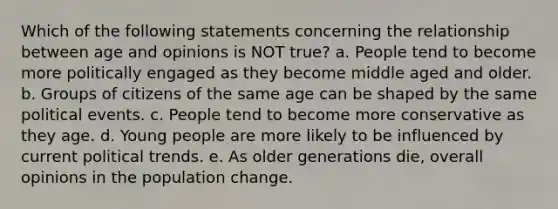 Which of the following statements concerning the relationship between age and opinions is NOT true? a. People tend to become more politically engaged as they become middle aged and older. b. Groups of citizens of the same age can be shaped by the same political events. c. People tend to become more conservative as they age. d. Young people are more likely to be influenced by current political trends. e. As older generations die, overall opinions in the population change.