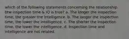 which of the following statements concerning the relationship btw inspection time & IQ is true? a. The longer the inspection time, the greater the intelligence. b. The longer the inspection time, the lower the intelligence. c. The shorter the inspection time, the lower the intelligence. d. Inspection time and intelligence are not related.