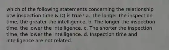 which of the following statements concerning the relationship btw inspection time & IQ is true? a. The longer the inspection time, the greater the intelligence. b. The longer the inspection time, the lower the intelligence. c. The shorter the inspection time, the lower the intelligence. d. Inspection time and intelligence are not related.