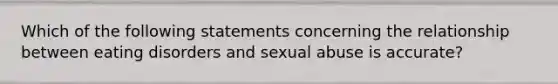 Which of the following statements concerning the relationship between eating disorders and sexual abuse is accurate?