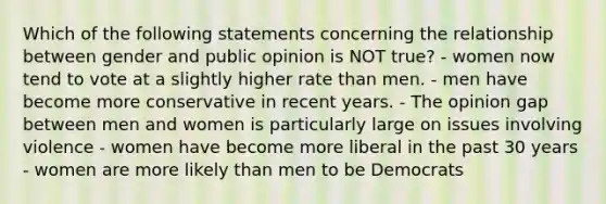 Which of the following statements concerning the relationship between gender and public opinion is NOT true? - women now tend to vote at a slightly higher rate than men. - men have become more conservative in recent years. - The opinion gap between men and women is particularly large on issues involving violence - women have become more liberal in the past 30 years - women are more likely than men to be Democrats