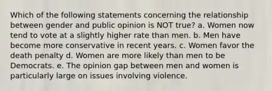 Which of the following statements concerning the relationship between gender and public opinion is NOT true? a. Women now tend to vote at a slightly higher rate than men. b. Men have become more conservative in recent years. c. Women favor the death penalty d. Women are more likely than men to be Democrats. e. The opinion gap between men and women is particularly large on issues involving violence.