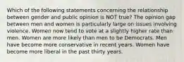 Which of the following statements concerning the relationship between gender and public opinion is NOT true? The opinion gap between men and women is particularly large on issues involving violence. Women now tend to vote at a slightly higher rate than men. Women are more likely than men to be Democrats. Men have become more conservative in recent years. Women have become more liberal in the past thirty years.