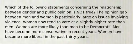 Which of the following statements concerning the relationship between gender and public opinion is NOT true? The opinion gap between men and women is particularly large on issues involving violence. Women now tend to vote at a slightly higher rate than men. Women are more likely than men to be Democrats. Men have become more conservative in recent years. Women have become more liberal in the past thirty years.