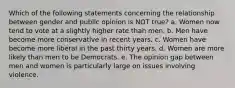 Which of the following statements concerning the relationship between gender and public opinion is NOT true? a. Women now tend to vote at a slightly higher rate than men. b. Men have become more conservative in recent years. c. Women have become more liberal in the past thirty years. d. Women are more likely than men to be Democrats. e. The opinion gap between men and women is particularly large on issues involving violence.