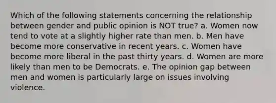 Which of the following statements concerning the relationship between gender and public opinion is NOT true? a. Women now tend to vote at a slightly higher rate than men. b. Men have become more conservative in recent years. c. Women have become more liberal in the past thirty years. d. Women are more likely than men to be Democrats. e. The opinion gap between men and women is particularly large on issues involving violence.