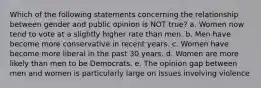 Which of the following statements concerning the relationship between gender and public opinion is NOT true? a. Women now tend to vote at a slightly higher rate than men. b. Men have become more conservative in recent years. c. Women have become more liberal in the past 30 years. d. Women are more likely than men to be Democrats. e. The opinion gap between men and women is particularly large on issues involving violence