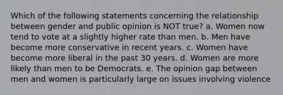 Which of the following statements concerning the relationship between gender and public opinion is NOT true? a. Women now tend to vote at a slightly higher rate than men. b. Men have become more conservative in recent years. c. Women have become more liberal in the past 30 years. d. Women are more likely than men to be Democrats. e. The opinion gap between men and women is particularly large on issues involving violence