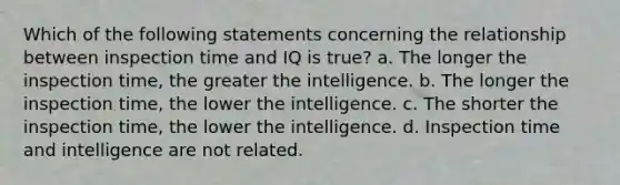 Which of the following statements concerning the relationship between inspection time and IQ is true? a. The longer the inspection time, the greater the intelligence. b. The longer the inspection time, the lower the intelligence. c. The shorter the inspection time, the lower the intelligence. d. Inspection time and intelligence are not related.