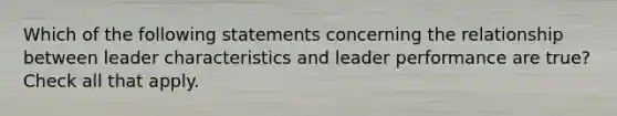 Which of the following statements concerning the relationship between leader characteristics and leader performance are true? Check all that apply.