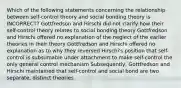 Which of the following statements concerning the relationship between self-control theory and social bonding theory is INCORRECT? Gottfredson and Hirschi did not clarify how their self-control theory relates to social bonding theory Gottfredson and Hirschi offered no explanation of the neglect of the earlier theories in their theory Gottfredson and Hirschi offered no explanation as to why they reversed Hirschi's position that self-control is subsumable under attachment to make self-control the only general control mechanism Subsequently, Gottfredson and Hirschi maintained that self-control and social bond are two separate, distinct theories