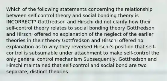 Which of the following statements concerning the relationship between self-control theory and social bonding theory is INCORRECT? Gottfredson and Hirschi did not clarify how their self-control theory relates to social bonding theory Gottfredson and Hirschi offered no explanation of the neglect of the earlier theories in their theory Gottfredson and Hirschi offered no explanation as to why they reversed Hirschi's position that self-control is subsumable under attachment to make self-control the only general control mechanism Subsequently, Gottfredson and Hirschi maintained that self-control and social bond are two separate, distinct theories