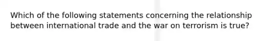 Which of the following statements concerning the relationship between international trade and the war on terrorism is true?