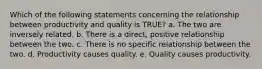 Which of the following statements concerning the relationship between productivity and quality is TRUE? a. The two are inversely related. b. There is a direct, positive relationship between the two. c. There is no specific relationship between the two. d. Productivity causes quality. e. Quality causes productivity.