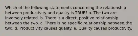 Which of the following statements concerning the relationship between productivity and quality is TRUE? a. The two are inversely related. b. There is a direct, positive relationship between the two. c. There is no specific relationship between the two. d. Productivity causes quality. e. Quality causes productivity.