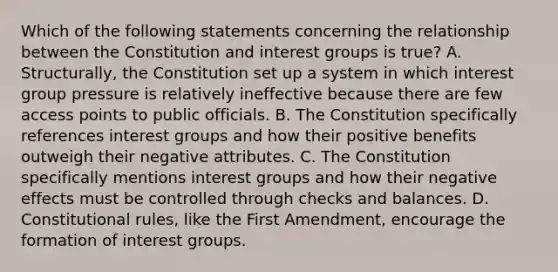 Which of the following statements concerning the relationship between the Constitution and interest groups is true? A. Structurally, the Constitution set up a system in which interest group pressure is relatively ineffective because there are few access points to public officials. B. The Constitution specifically references interest groups and how their positive benefits outweigh their negative attributes. C. The Constitution specifically mentions interest groups and how their negative effects must be controlled through checks and balances. D. Constitutional rules, like the First Amendment, encourage the formation of interest groups.