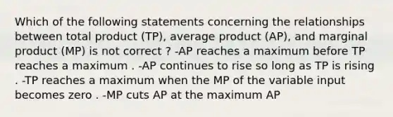 Which of the following statements concerning the relationships between total product (TP), average product (AP), and marginal product (MP) is not correct ? -AP reaches a maximum before TP reaches a maximum . -AP continues to rise so long as TP is rising . -TP reaches a maximum when the MP of the variable input becomes zero . -MP cuts AP at the maximum AP