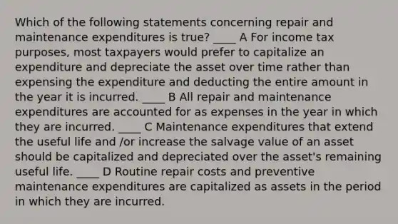 Which of the following statements concerning repair and maintenance expenditures is true? ____ A For income tax purposes, most taxpayers would prefer to capitalize an expenditure and depreciate the asset over time rather than expensing the expenditure and deducting the entire amount in the year it is incurred. ____ B All repair and maintenance expenditures are accounted for as expenses in the year in which they are incurred. ____ C Maintenance expenditures that extend the useful life and ∕or increase the salvage value of an asset should be capitalized and depreciated over the asset's remaining useful life. ____ D Routine repair costs and preventive maintenance expenditures are capitalized as assets in the period in which they are incurred.