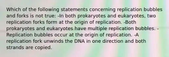 Which of the following statements concerning replication bubbles and forks is not true: -In both prokaryotes and eukaryotes, two replication forks form at the origin of replication. -Both prokaryotes and eukaryotes have multiple replication bubbles. -Replication bubbles occur at the origin of replication. -A replication fork unwinds the DNA in one direction and both strands are copied.