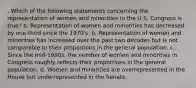 . Which of the following statements concerning the representation of women and minorities in the U.S. Congress is true? a. Representation of women and minorities has decreased by one-third since the 1970's. b. Representation of women and minorities has increased over the past two decades but is not comparable to their proportions in the general population. c. Since the mid-1990s, the number of women and minorities in Congress roughly reflects their proportions in the general population. d. Women and minorities are overrepresented in the House but underrepresented in the Senate.