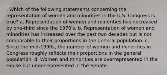 . Which of the following statements concerning the representation of women and minorities in the U.S. Congress is true? a. Representation of women and minorities has decreased by one-third since the 1970's. b. Representation of women and minorities has increased over the past two decades but is not comparable to their proportions in the general population. c. Since the mid-1990s, the number of women and minorities in Congress roughly reflects their proportions in the general population. d. Women and minorities are overrepresented in the House but underrepresented in the Senate.