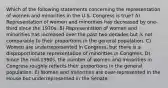 Which of the following statements concerning the representation of women and minorities in the U.S. Congress is true? A) Representation of women and minorities has decreased by one-third since the 1970s. B) Representation of women and minorities has increased over the past two decades but is not comparable to their proportions in the general population. C) Women are underrepresented in Congress, but there is a disproportionate representation of minorities in Congress. D) Since the mid-1990s, the number of women and minorities in Congress roughly reflects their proportions in the general population. E) Women and minorities are over-represented in the House but underrepresented in the Senate.