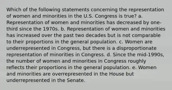 Which of the following statements concerning the representation of women and minorities in the U.S. Congress is true? a. Representation of women and minorities has decreased by one-third since the 1970s. b. Representation of women and minorities has increased over the past two decades but is not comparable to their proportions in the general population. c. Women are underrepresented in Congress, but there is a disproportionate representation of minorities in Congress. d. Since the mid-1990s, the number of women and minorities in Congress roughly reflects their proportions in the general population. e. Women and minorities are overrepresented in the House but underrepresented in the Senate.