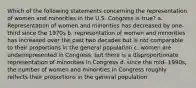 Which of the following statements concerning the representation of women and minorities in the U.S. Congress is true? a. Representation of women and minorities has decreased by one-third since the 1970s b. representation of women and minorities has increased over the past two decades but is not comparable to their proportions in the general population c. women are underrepresented in Congress, but there is a disproportionate representation of minorities in Congress d. since the mid- 1990s, the number of women and minorities in Congress roughly relfects their proportions in the general population