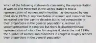 which of the following statements concerning the representation of women and minorities in the unites states is true a. representation of women and minorities has decreased by one third since 1970s b. representation of women and minorities has increased over the past to decades but is not comparable to their proportions in the general population c. women are underrepresented in congress but there is disproportionate representation of minorities in congress d. since the mid 1990s the number of women and minorities in congress roughly reflects their proportions in the general population