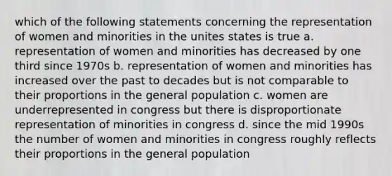 which of the following statements concerning the representation of women and minorities in the unites states is true a. representation of women and minorities has decreased by one third since 1970s b. representation of women and minorities has increased over the past to decades but is not comparable to their proportions in the general population c. women are underrepresented in congress but there is disproportionate representation of minorities in congress d. since the mid 1990s the number of women and minorities in congress roughly reflects their proportions in the general population