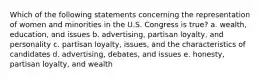 Which of the following statements concerning the representation of women and minorities in the U.S. Congress is true? a. wealth, education, and issues b. advertising, partisan loyalty, and personality c. partisan loyalty, issues, and the characteristics of candidates d. advertising, debates, and issues e. honesty, partisan loyalty, and wealth