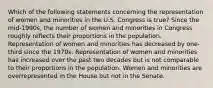 Which of the following statements concerning the representation of women and minorities in the U.S. Congress is true? Since the mid-1990s, the number of women and minorities in Congress roughly reflects their proportions in the population. Representation of women and minorities has decreased by one-third since the 1970s. Representation of women and minorities has increased over the past two decades but is not comparable to their proportions in the population. Women and minorities are overrepresented in the House but not in the Senate.