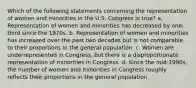 Which of the following statements concerning the representation of women and minorities in the U.S. Congress is true? a. Representation of women and minorities has decreased by one-third since the 1970s. b. Representation of women and minorities has increased over the past two decades but is not comparable to their proportions in the general population. c. Women are underrepresented in Congress, but there is a disproportionate representation of minorities in Congress. d. Since the mid-1990s, the number of women and minorities in Congress roughly reflects their proportions in the general population.