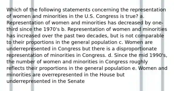 Which of the following statements concerning the representation of women and minorities in the U.S. Congress is true? a. Representation of women and minorities has decreased by one-third since the 1970's b. Representation of women and minorities has increased over the past two decades, but is not comparable to their proportions in the general population c. Women are underrepresented in Congress but there is a disproportionate representation of minorities in Congress. d. Since the mid 1990's, the number of women and minorities in Congress roughly reflects their proportions in the general population e. Women and minorities are overrepresented in the House but underrepresented in the Senate