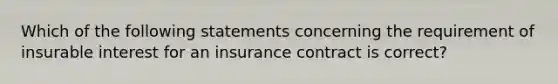 Which of the following statements concerning the requirement of insurable interest for an insurance contract is correct?